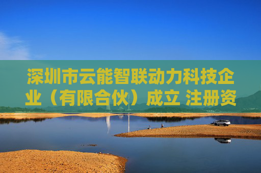 深圳市云能智联动力科技企业（有限合伙）成立 注册资本100万人民币