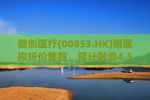微创医疗(00853.HK)附属拟折价售股，预计融资4.58亿港元用于运营