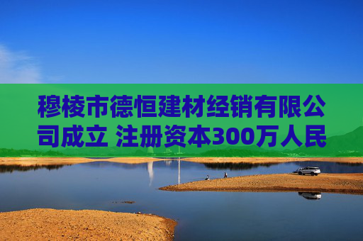 穆棱市德恒建材经销有限公司成立 注册资本300万人民币