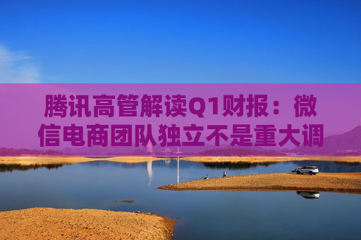 腾讯高管解读Q1财报：微信电商团队独立不是重大调整