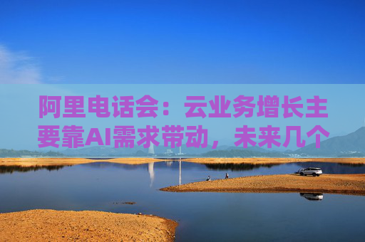 阿里电话会：云业务增长主要靠AI需求带动，未来几个季度仍处上升通道，将把更多淘宝用户转化为即时零售用户