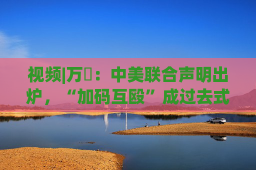 视频|万喆：中美联合声明出炉，“加码互殴”成过去式？