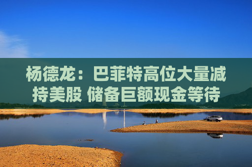 杨德龙：巴菲特高位大量减持美股 储备巨额现金等待机会