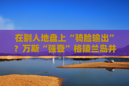 在别人地盘上“骑脸输出”？万斯“强登”格陵兰岛并痛批丹麦