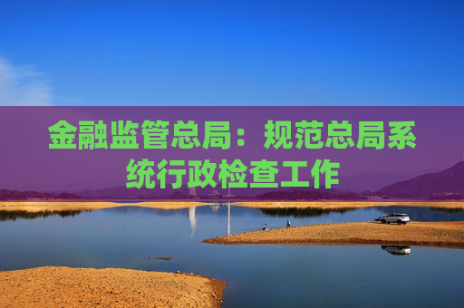 金融监管总局：规范总局系统行政检查工作