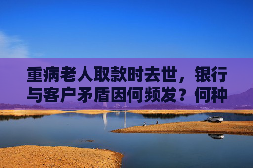 重病老人取款时去世，银行与客户矛盾因何频发？何种业务可代办？