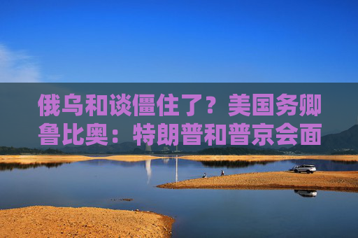 俄乌和谈僵住了？美国务卿鲁比奥：特朗普和普京会面是结束战争“唯一途径”！