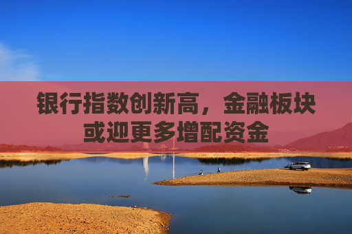 银行指数创新高，金融板块或迎更多增配资金