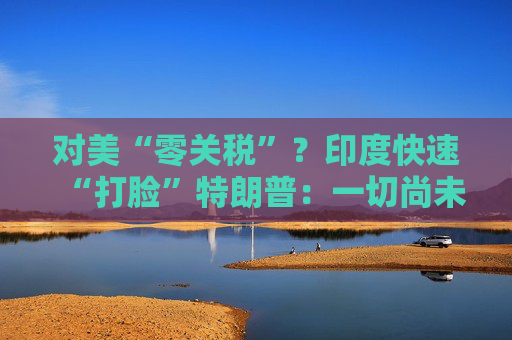 对美“零关税”？印度快速“打脸”特朗普：一切尚未有定论！