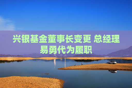 兴银基金董事长变更 总经理易勇代为履职  第1张