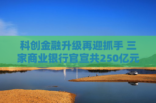 科创金融升级再迎抓手 三家商业银行官宣共250亿元金融资产投资公司设立
