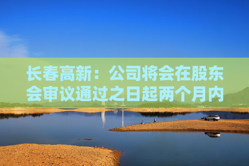 长春高新：公司将会在股东会审议通过之日起两个月内安排分红派息事宜