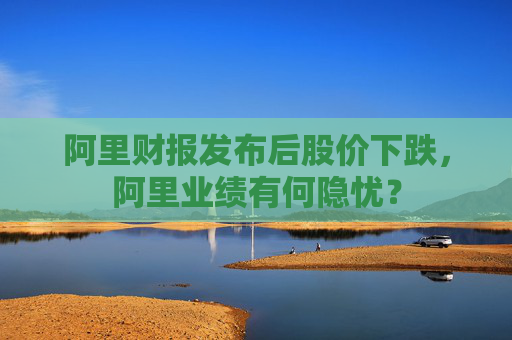 阿里财报发布后股价下跌，阿里业绩有何隐忧？