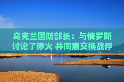 乌克兰国防部长：与俄罗斯讨论了停火 并同意交换战俘