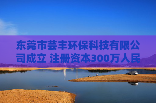 东莞市芸丰环保科技有限公司成立 注册资本300万人民币