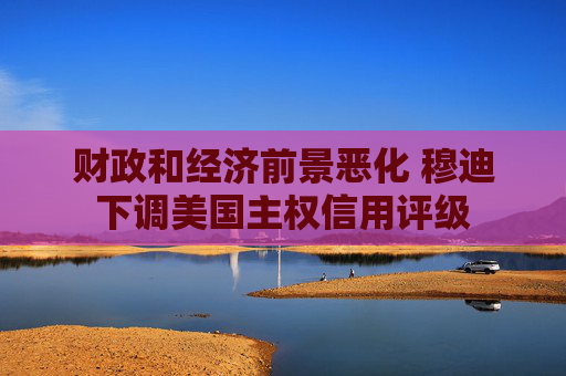 财政和经济前景恶化 穆迪下调美国主权信用评级