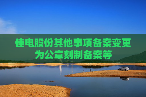 佳电股份其他事项备案变更为公章刻制备案等
