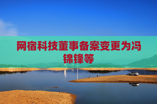 网宿科技董事备案变更为冯锦锋等