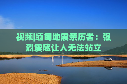 视频|缅甸地震亲历者：强烈震感让人无法站立