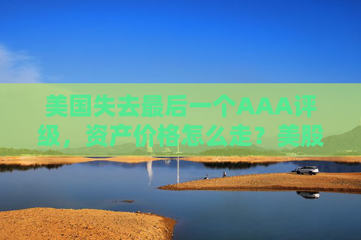 美国失去最后一个AAA评级，资产价格怎么走？美股或将触及天花板
