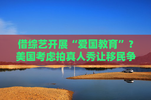 借综艺开展“爱国教育”？美国考虑拍真人秀让移民争夺国籍