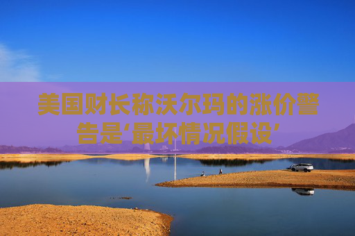 美国财长称沃尔玛的涨价警告是‘最坏情况假设’