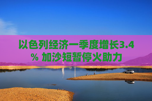 以色列经济一季度增长3.4% 加沙短暂停火助力