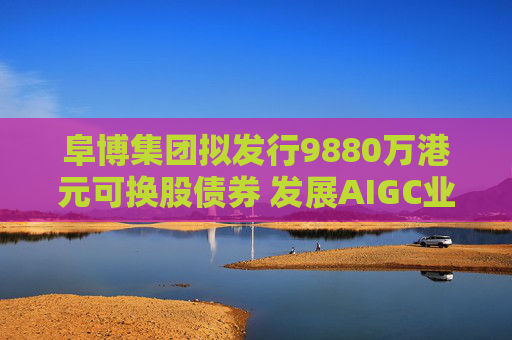 阜博集团拟发行9880万港元可换股债券 发展AIGC业务