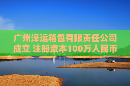 广州泽运箱包有限责任公司成立 注册资本100万人民币