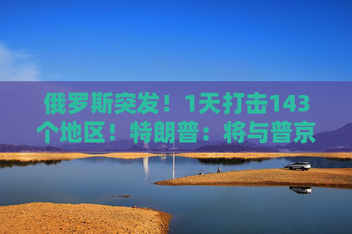 俄罗斯突发！1天打击143个地区！特朗普：将与普京和泽连斯基通话！