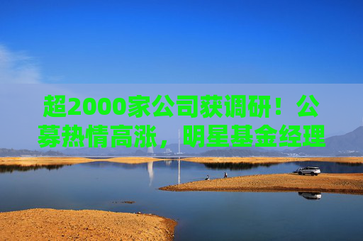 超2000家公司获调研！公募热情高涨，明星基金经理现身