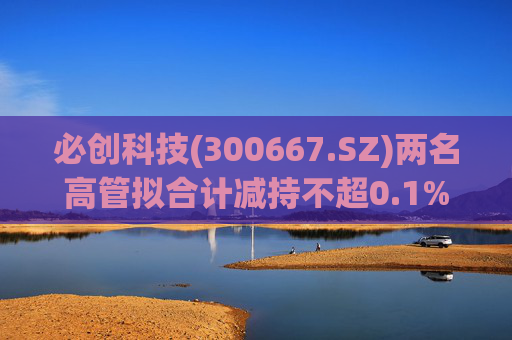 必创科技(300667.SZ)两名高管拟合计减持不超0.1%股份