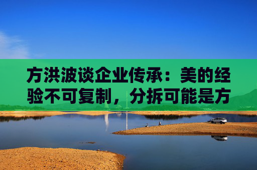 方洪波谈企业传承：美的经验不可复制，分拆可能是方法之一
