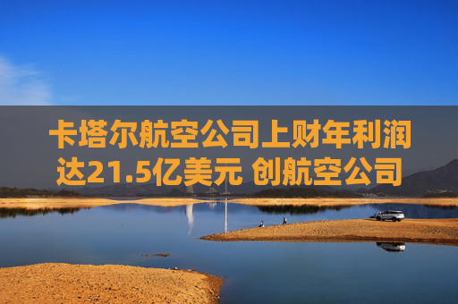 卡塔尔航空公司上财年利润达21.5亿美元 创航空公司纪录