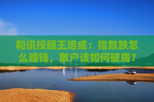和讯投顾王培成：指数跌怎么赚钱，散户该如何破局？