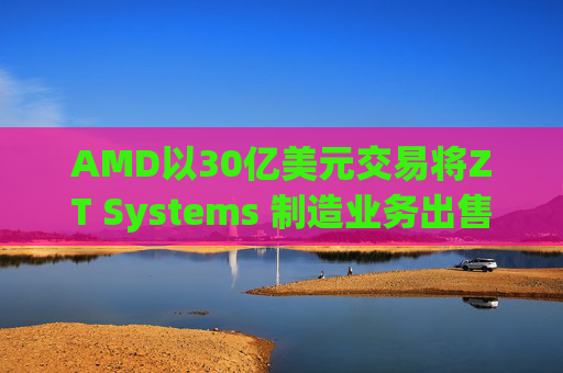 AMD以30亿美元交易将ZT Systems 制造业务出售给Sanmina