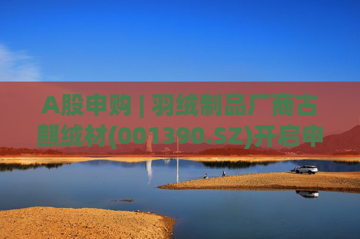 A股申购 | 羽绒制品厂商古麒绒材(001390.SZ)开启申购 与森马服饰(002563.SZ)等建立了合作关系