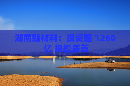湖南新材料：投资超 1260 亿 规模居首