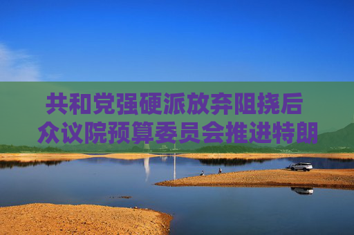 共和党强硬派放弃阻挠后 众议院预算委员会推进特朗普减税议案