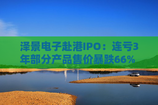 泽景电子赴港IPO：连亏3年部分产品售价暴跌66% 负债率达215%、13.6亿优先股存强赎风险