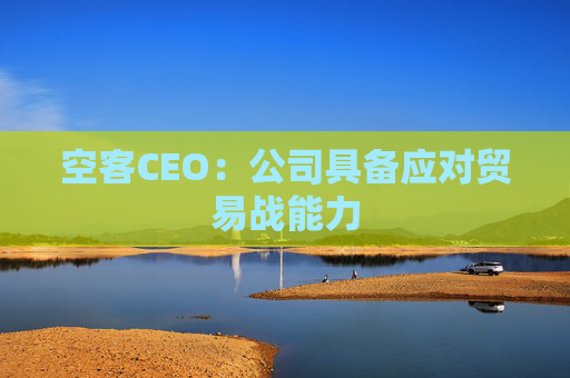 空客CEO：公司具备应对贸易战能力