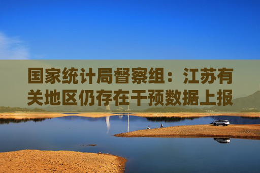 国家统计局督察组：江苏有关地区仍存在干预数据上报等问题