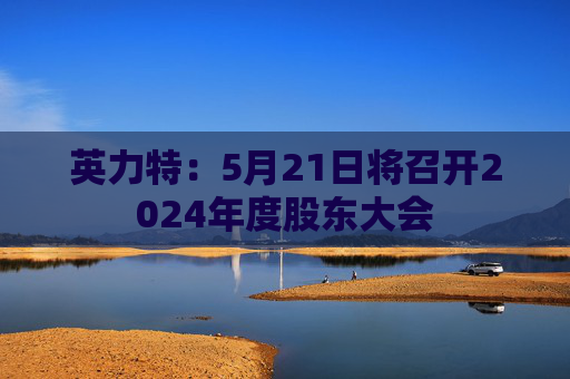 英力特：5月21日将召开2024年度股东大会