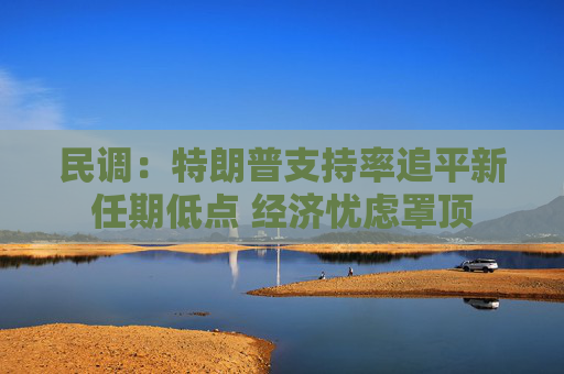 民调：特朗普支持率追平新任期低点 经济忧虑罩顶