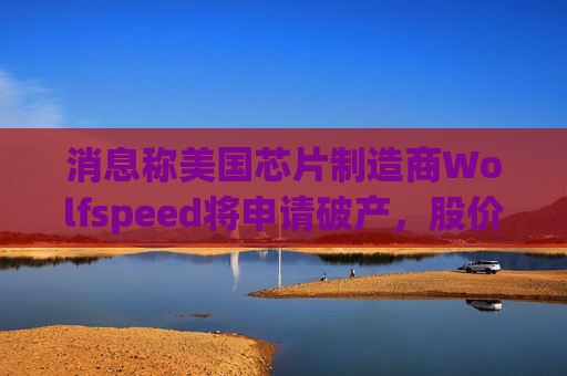 消息称美国芯片制造商Wolfspeed将申请破产，股价盘后暴跌近60%