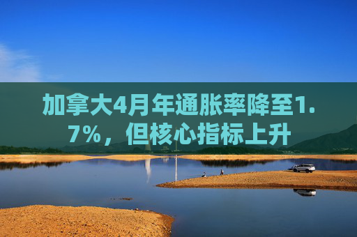 加拿大4月年通胀率降至1.7%，但核心指标上升