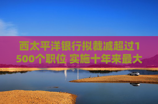 西太平洋银行拟裁减超过1500个职位 实施十年来最大规模裁员