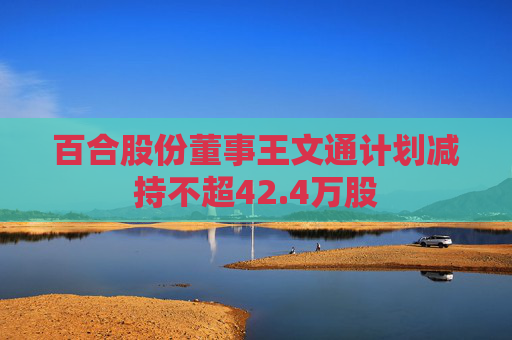 百合股份董事王文通计划减持不超42.4万股
