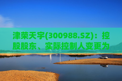 津荣天宇(300988.SZ)：控股股东、实际控制人变更为孙兴文、韩凤芝、赵红