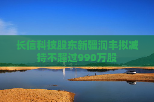 长信科技股东新疆润丰拟减持不超过990万股